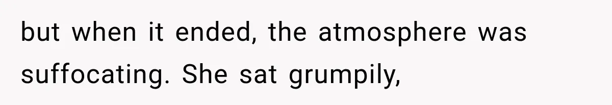 but when it ended, the atmosphere was suffocating. She sat grumpily,