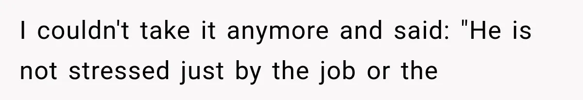 I couldn't take it anymore and said: "He is not stressed just by the job or the