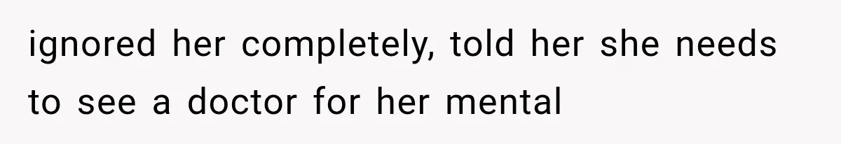 ignored her completely, told her she needs to see a doctor for her mental