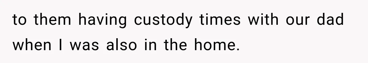 to them having custody times with our dad when I was also in the home.