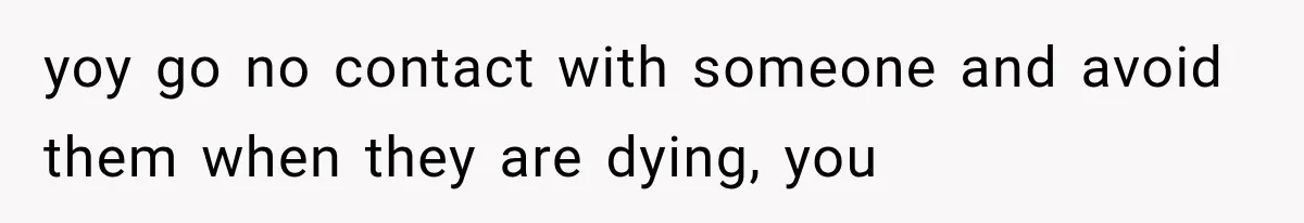 yoy go no contact with someone and avoid them when they are dying, you