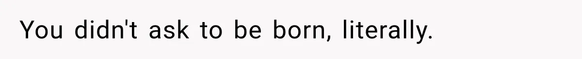 You didn't ask to be born, literally.