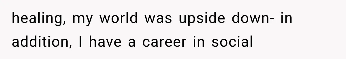 healing, my world was upside down- in addition, I have a career in social