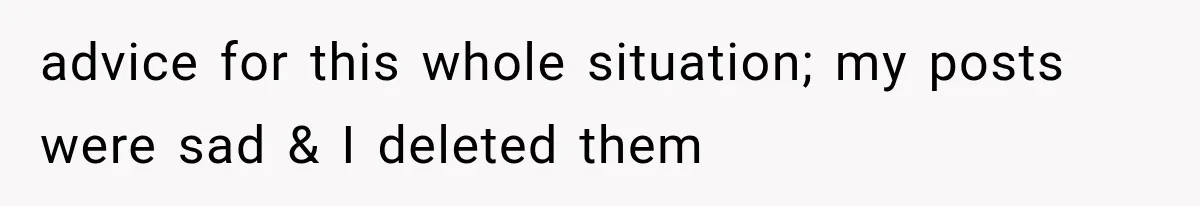 advice for this whole situation; my posts were sad & I deleted them