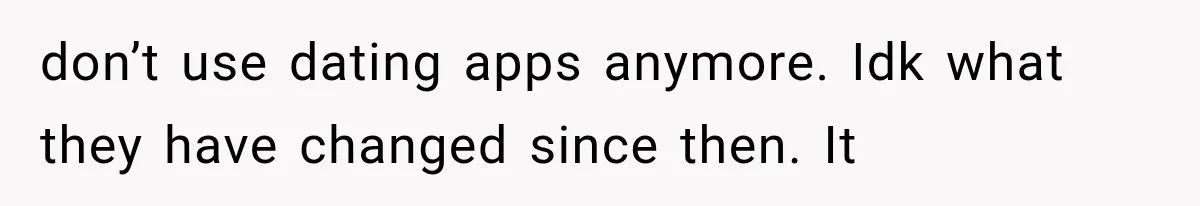 don’t use dating apps anymore. Idk what they have changed since then. It