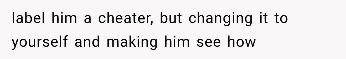 label him a cheater, but changing it to yourself and making him see how
