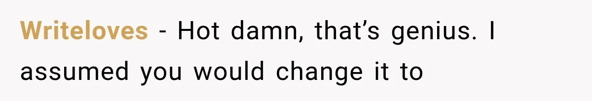 Writeloves − Hot damn, that’s genius. I assumed you would change it to