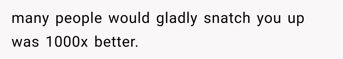 many people would gladly snatch you up was 1000x better.