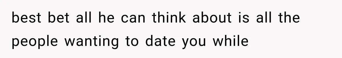 best bet all he can think about is all the people wanting to date you while