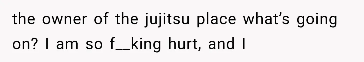 the owner of the jujitsu place what’s going on? I am so f__king hurt, and I