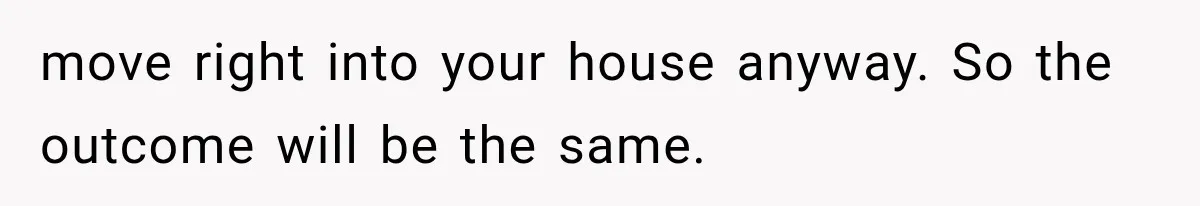 move right into your house anyway. So the outcome will be the same.