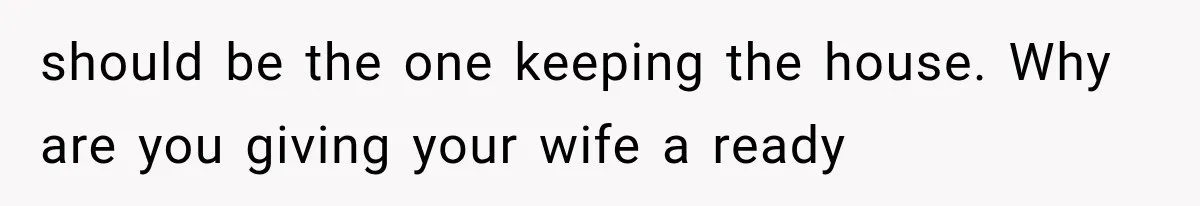 should be the one keeping the house. Why are you giving your wife a ready