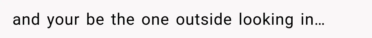 and your be the one outside looking in…