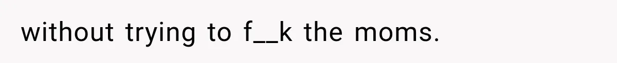 without trying to f__k the moms.