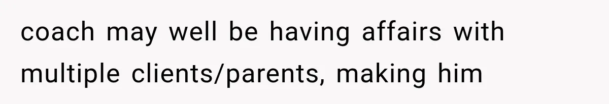 coach may well be having affairs with multiple clients/parents, making him