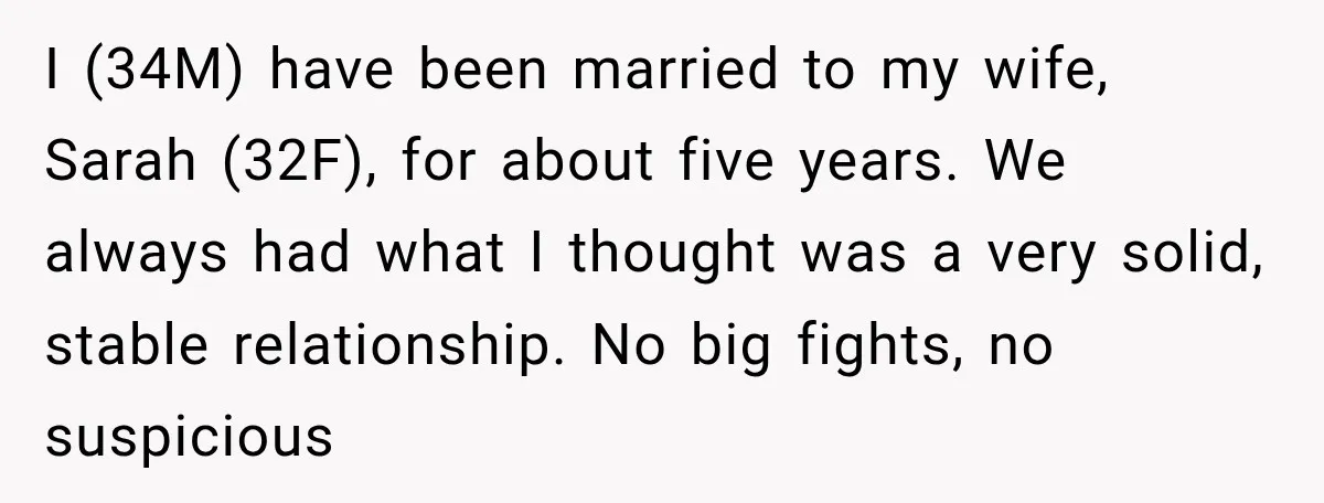 I (34M) have been married to my wife, Sarah (32F), for about five years. We always had what I thought was a very solid, stable relationship. No big fights, no...