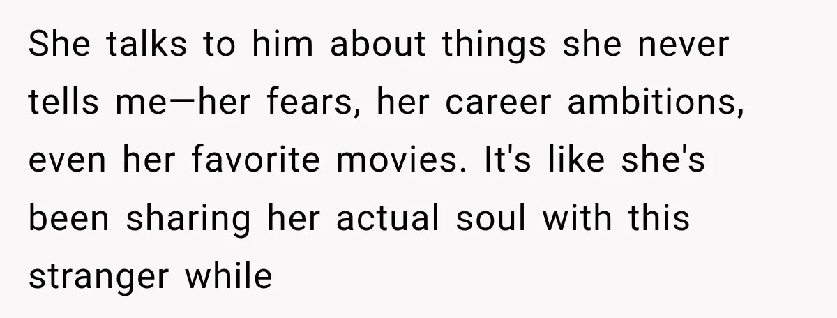 She talks to him about things she never tells me—her fears, her career ambitions, even her favorite movies. It's like she's been sharing her actual soul with this stranger while