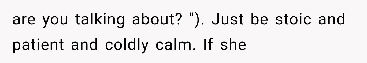 are you talking about? "). Just be stoic and patient and coldly calm. If she