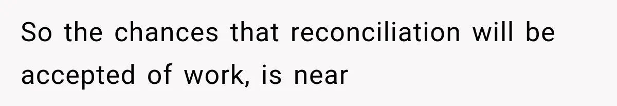So the chances that reconciliation will be accepted of work, is near