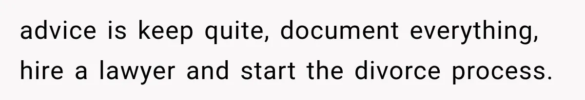 advice is keep quite, document everything, hire a lawyer and start the divorce process.
