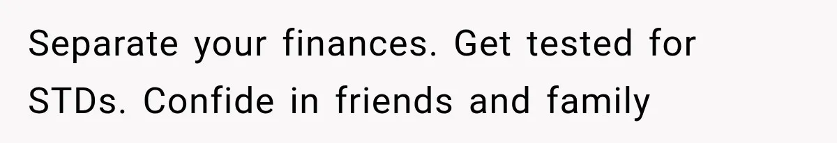 Separate your finances. Get tested for STDs. Confide in friends and family