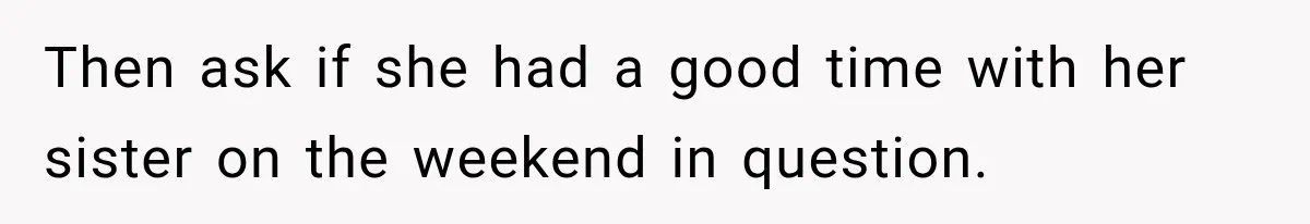 Then ask if she had a good time with her sister on the weekend in question.