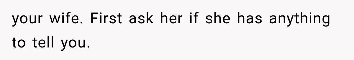 your wife. First ask her if she has anything to tell you.