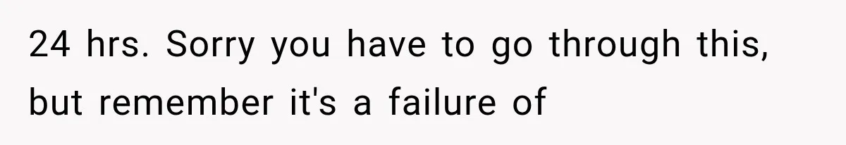 24 hrs. Sorry you have to go through this, but remember it's a failure of