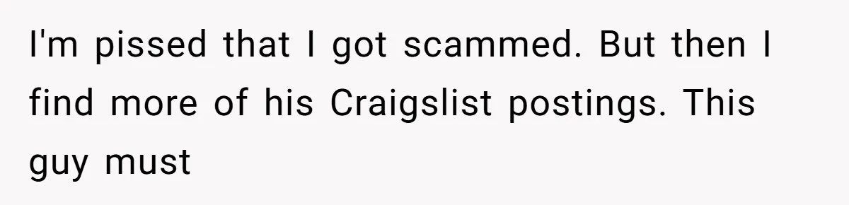 I'm pissed that I got scammed. But then I find more of his Craigslist postings. This guy must