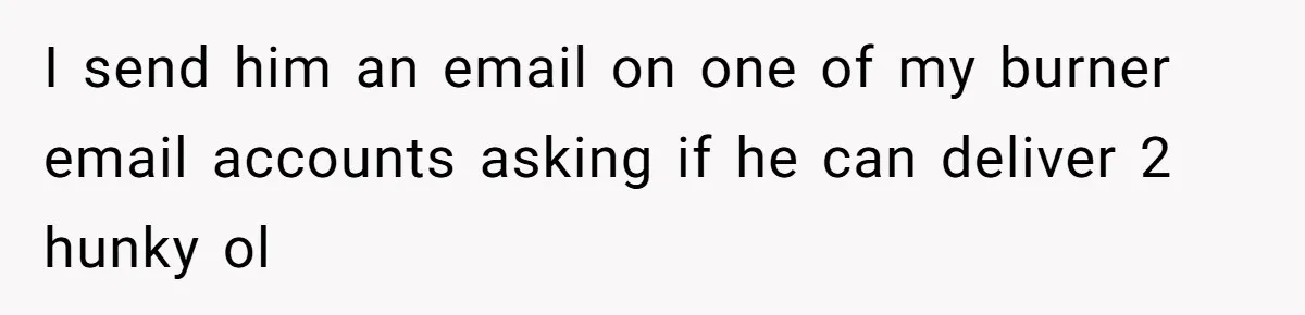 I send him an email on one of my burner email accounts asking if he can deliver 2 hunky ol