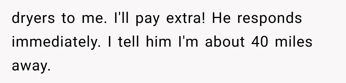 dryers to me. I'll pay extra! He responds immediately. I tell him I'm about 40 miles away.