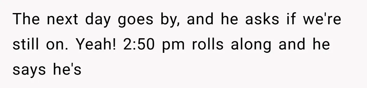 The next day goes by, and he asks if we're still on. Yeah! 2:50 pm rolls along and he says he's