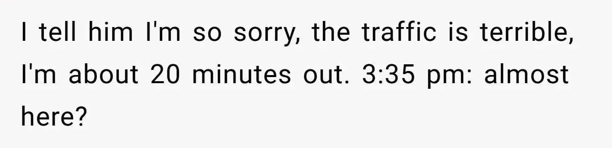 I tell him I'm so sorry, the traffic is terrible, I'm about 20 minutes out. 3:35 pm: almost here?