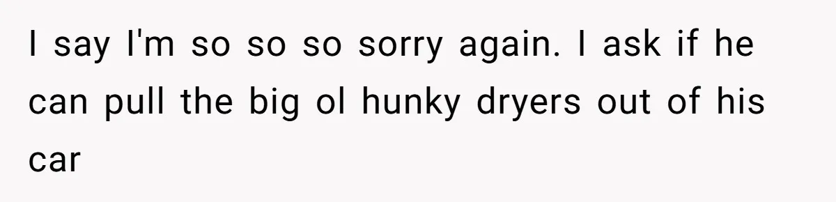 I say I'm so so so sorry again. I ask if he can pull the big ol hunky dryers out of his car