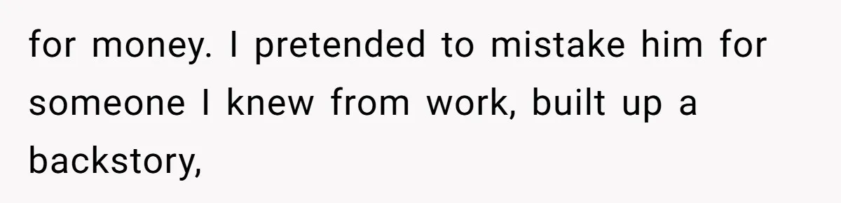 for money. I pretended to mistake him for someone I knew from work, built up a backstory,