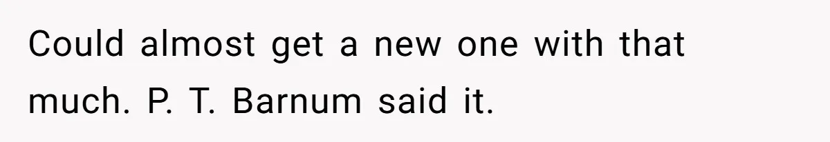 Could almost get a new one with that much. P. T. Barnum said it.