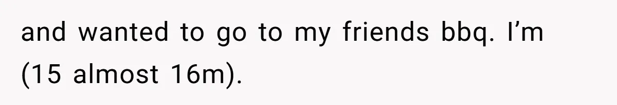 and wanted to go to my friends bbq. I’m (15 almost 16m).