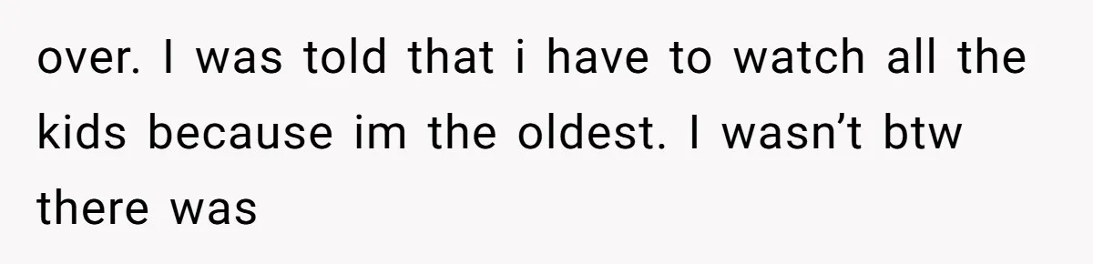 over. I was told that i have to watch all the kids because im the oldest. I wasn’t btw there was