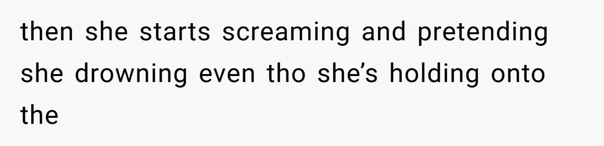 then she starts screaming and pretending she drowning even tho she’s holding onto the