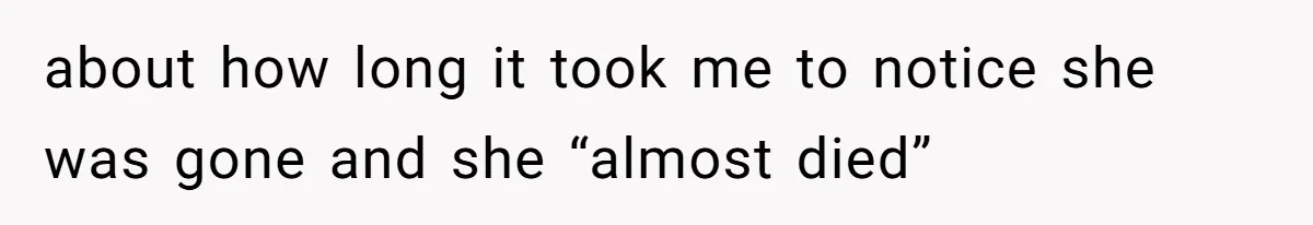about how long it took me to notice she was gone and she “almost died”