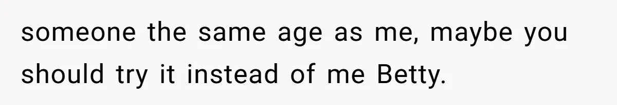 someone the same age as me, maybe you should try it instead of me Betty.