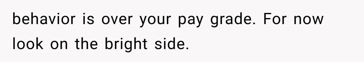 behavior is over your pay grade. For now look on the bright side.