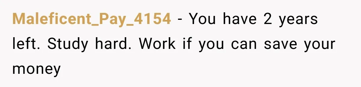 Maleficent_Pay_4154 − You have 2 years left. Study hard. Work if you can save your money