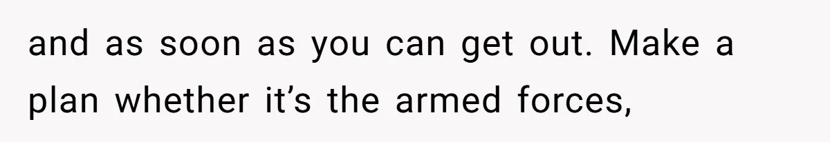 and as soon as you can get out. Make a plan whether it’s the armed forces,
