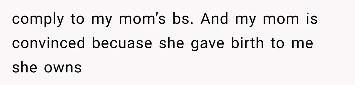 comply to my mom’s bs. And my mom is convinced becuase she gave birth to me she owns