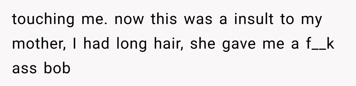 touching me. now this was a insult to my mother, I had long hair, she gave me a f__k ass bob