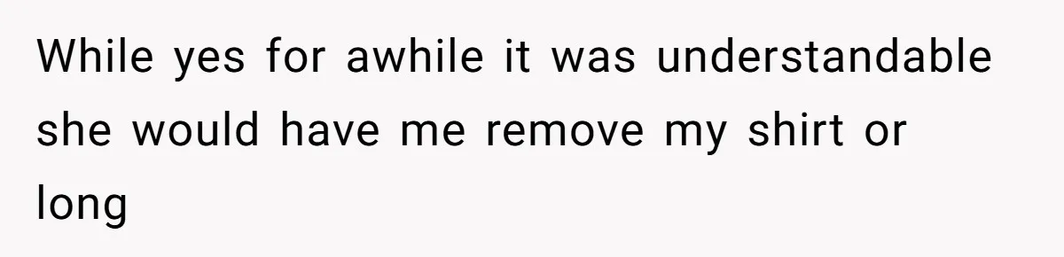 While yes for awhile it was understandable she would have me remove my shirt or long