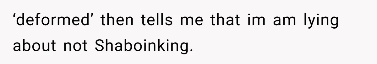 ‘deformed’ then tells me that im am lying about not Shaboinking.