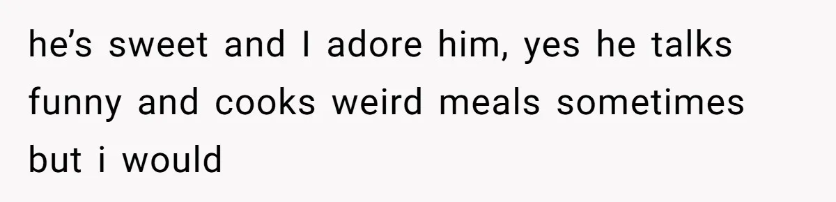 he’s sweet and I adore him, yes he talks funny and cooks weird meals sometimes but i would