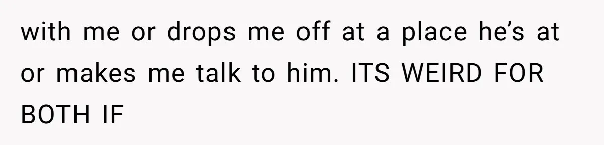 with me or drops me off at a place he’s at or makes me talk to him. ITS WEIRD FOR BOTH IF
